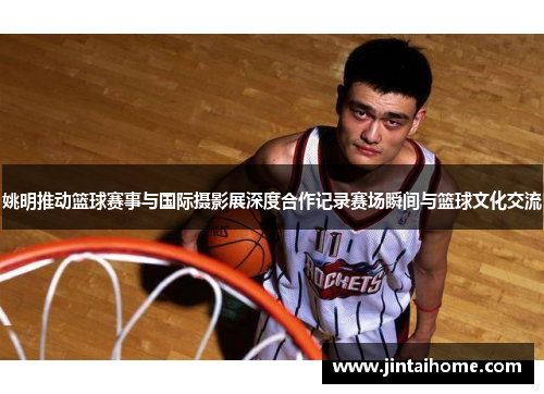 姚明推动篮球赛事与国际摄影展深度合作记录赛场瞬间与篮球文化交流