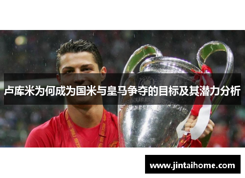 卢库米为何成为国米与皇马争夺的目标及其潜力分析