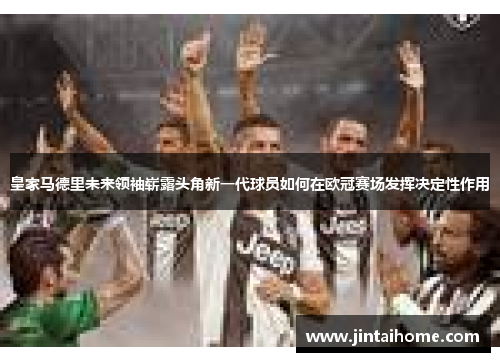 皇家马德里未来领袖崭露头角新一代球员如何在欧冠赛场发挥决定性作用