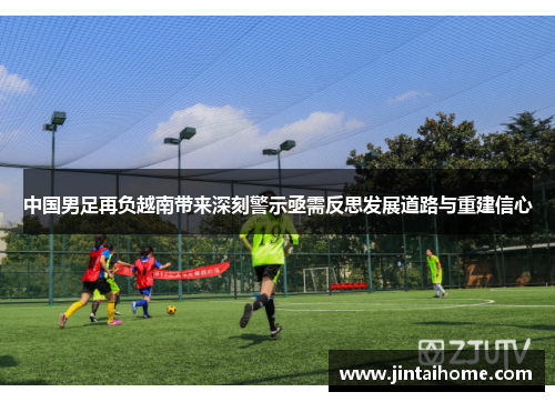 中国男足再负越南带来深刻警示亟需反思发展道路与重建信心