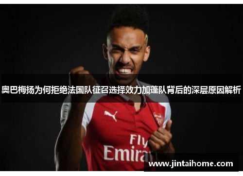 奥巴梅扬为何拒绝法国队征召选择效力加蓬队背后的深层原因解析