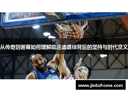 从传奇到谢幕如何理解哈达迪退役背后的坚持与时代意义