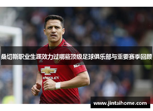 桑切斯职业生涯效力过哪些顶级足球俱乐部与重要赛季回顾